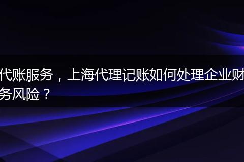 代账服务，上海代理记账如何处理企业财务风险？