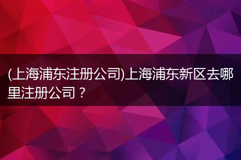 (上海浦东注册公司)上海浦东新区去哪里注册公司？
