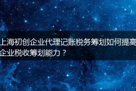 上海初创企业代理记账税务筹划如何提高企业税收筹划能力？