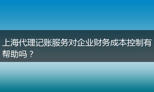 上海代理记账服务对企业财务成本控制有帮助吗？