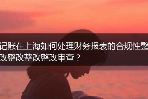记账在上海如何处理财务报表的合规性整改整改整改整改审查？