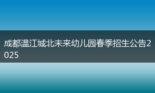 成都温江城北未来幼儿园春季招生公告2025