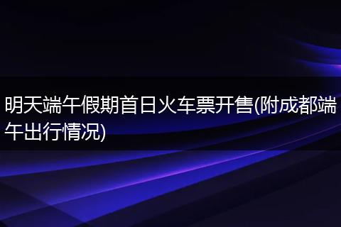 明天端午假期首日火车票开售(附成都端午出行情况)