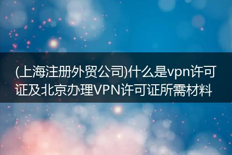 (上海注册外贸公司)什么是vpn许可证及北京办理VPN许可证所需材料