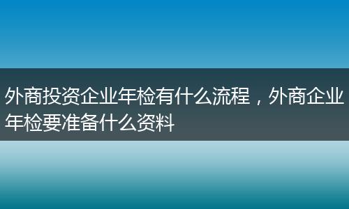 外商投资企业年检有什么流程,外商企业年检要准备什么资料