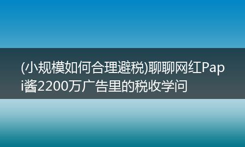 (小规模如何合理避税)聊聊网红Papi酱2200万广告里的税收学问