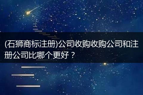 (石狮商标注册)公司收购收购公司和注册公司比哪个更好？