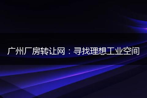 广州厂房转让网：寻找理想工业空间