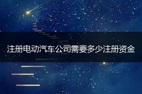 注册电动汽车公司需要多少注册资金