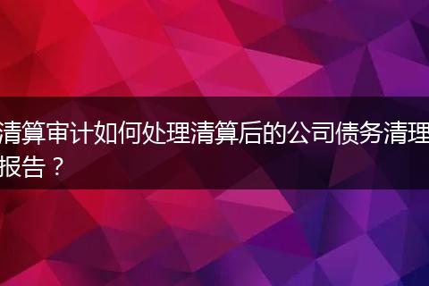 清算审计如何处理清算后的公司债务清理报告？