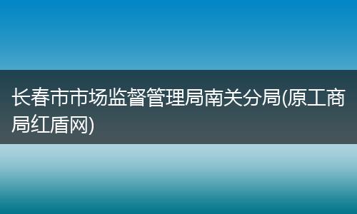 长春市市场监督管理局南关分局(原工商局红盾网)