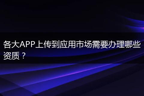 各大APP上传到应用市场需要办理哪些资质？