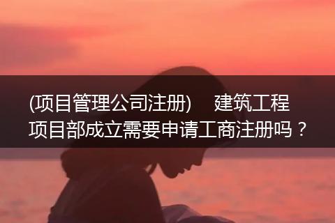 (项目管理公司注册)    建筑工程项目部成立需要申请工商注册吗？