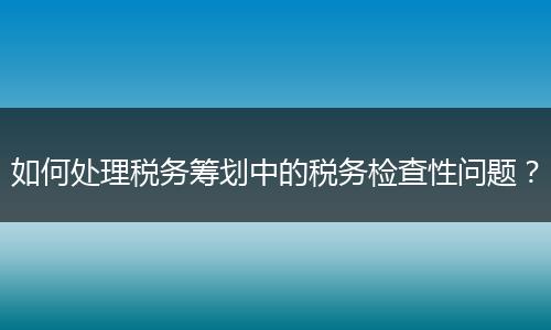 如何处理税务筹划中的税务检查性问题？