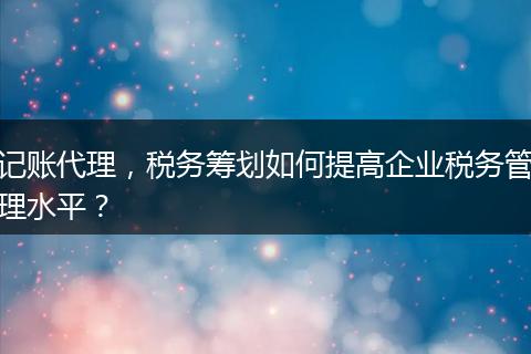 记账代理，税务筹划如何提高企业税务管理水平？
