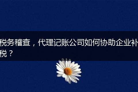 税务稽查，代理记账公司如何协助企业补税？