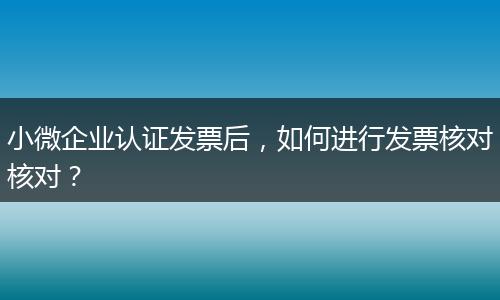 小微企业认证发票后，如何进行发票核对核对？