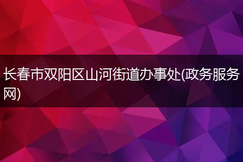 长春市双阳区山河街道办事处(政务服务网)