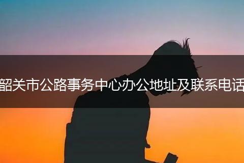 韶关市公路事务中心办公地址及联系电话