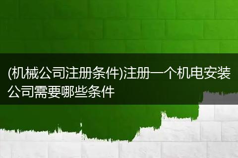 (机械公司注册条件)注册一个机电安装公司需要哪些条件