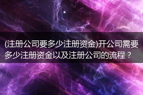 (注册公司要多少注册资金)开公司需要多少注册资金以及注册公司的流程？