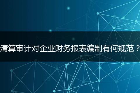 清算审计对企业财务报表编制有何规范？