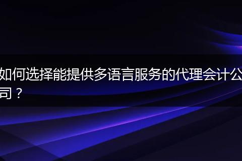 如何选择能提供多语言服务的代理会计公司？