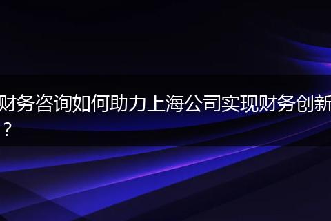 财务咨询如何助力上海公司实现财务创新？