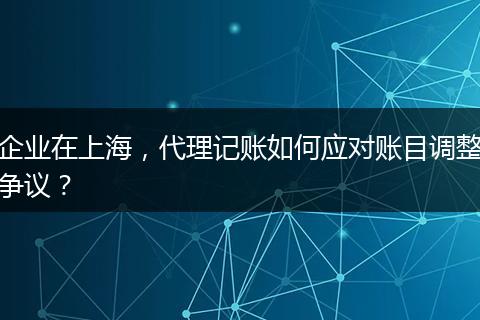 企业在上海，代理记账如何应对账目调整争议？