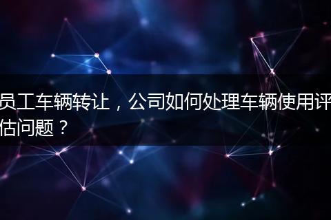 员工车辆转让，公司如何处理车辆使用评估问题？