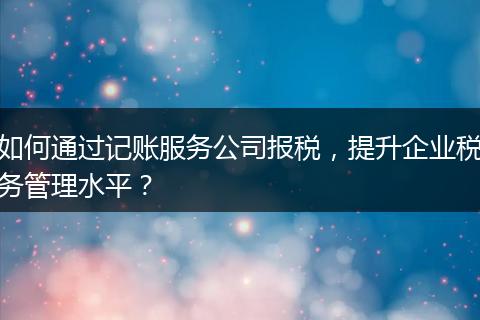 如何通过记账服务公司报税，提升企业税务管理水平？