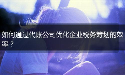 如何通过代账公司优化企业税务筹划的效率？