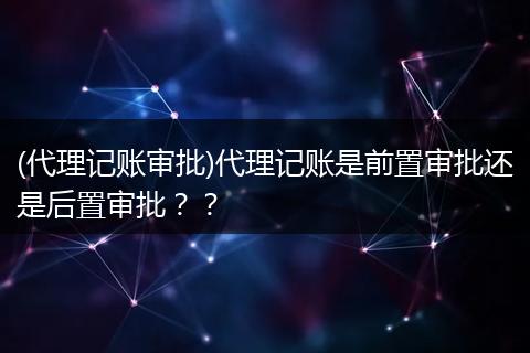 (代理记账审批)代理记账是前置审批还是后置审批？？