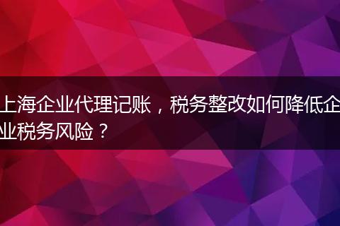 上海企业代理记账，税务整改如何降低企业税务风险？