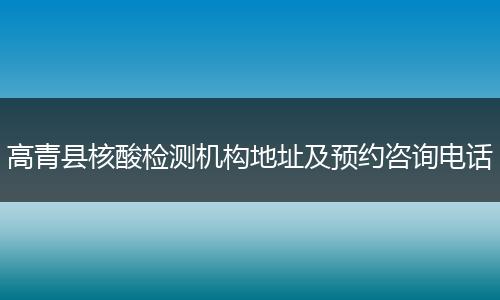 高青县核酸检测机构地址及预约咨询电话
