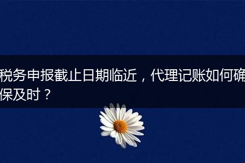 税务申报截止日期临近，代理记账如何确保及时？