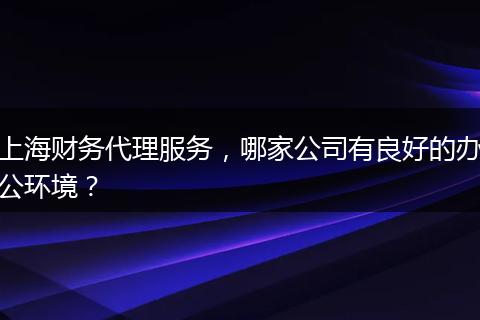 上海财务代理服务，哪家公司有良好的办公环境？