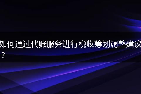如何通过代账服务进行税收筹划调整建议？