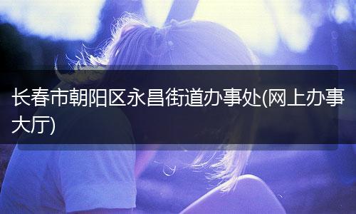 长春市朝阳区永昌街道办事处(网上办事大厅)