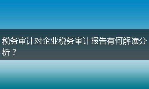 税务审计对企业税务审计报告有何解读分析？
