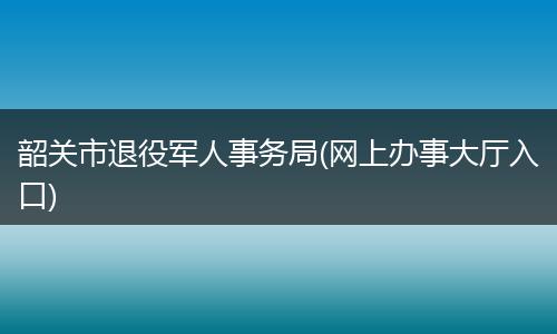 韶关市退役军人事务局(网上办事大厅入口)