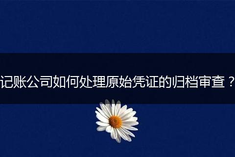 记账公司如何处理原始凭证的归档审查？