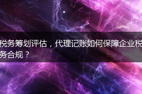 税务筹划评估，代理记账如何保障企业税务合规？