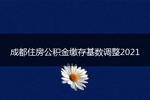 成都住房公积金缴存基数调整2021