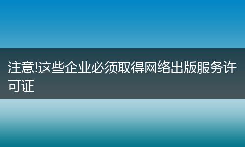 注意!这些企业必须取得网络出版服务许可证