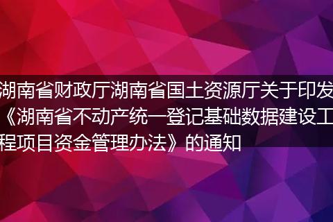 湖南省财政厅湖南省国土资源厅关于印发《湖南省不动产统一登记基础数据建设工程项目资金管理办法》的通知