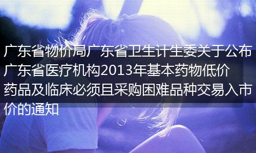 广东省物价局广东省卫生计生委关于公布广东省医疗机构2013年基本药物低价药品及临床必须且采购困难品种交易入市价的通知