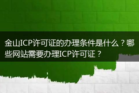 金山ICP许可证的办理条件是什么？哪些网站需要办理ICP许可证？