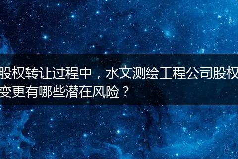 股权转让过程中，水文测绘工程公司股权变更有哪些潜在风险？