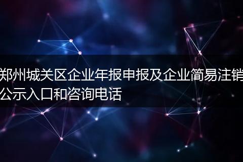郑州城关区企业年报申报及企业简易注销公示入口和咨询电话